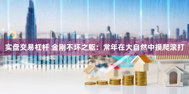 实盘交易杠杆 金刚不坏之躯：常年在大自然中摸爬滚打