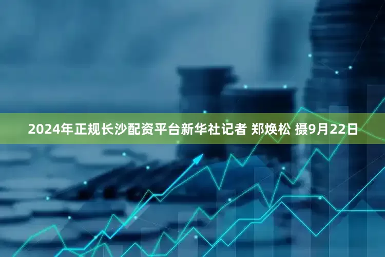 2024年正规长沙配资平台新华社记者 郑焕松 摄9月22日